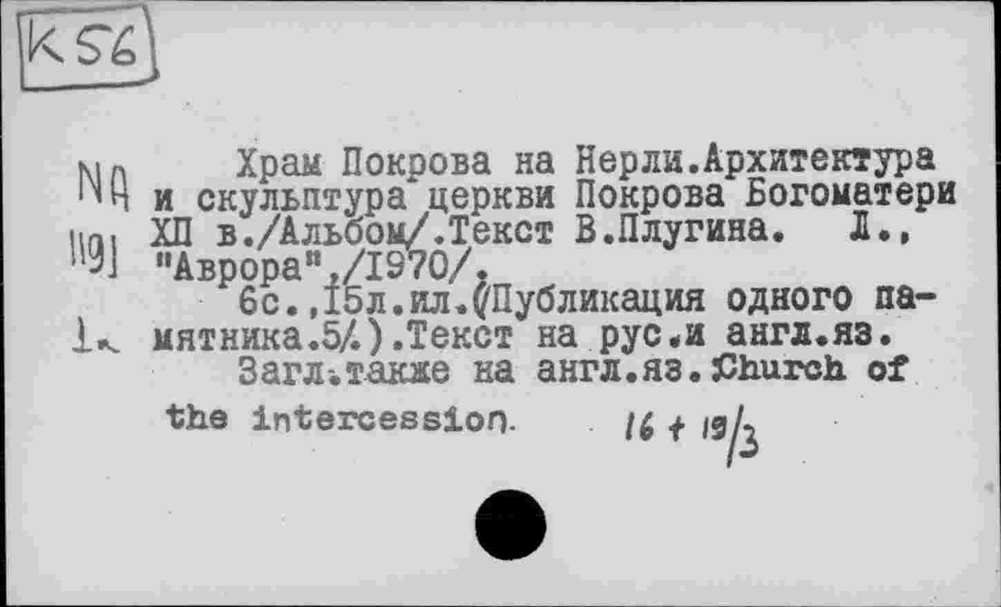 ﻿ma Храм Покрова на Перли.Архитектура ‘’Ни скульптура церкви Покрова Богоматери un, ХП в./Альбом/.Текст В.Плугина. Л., !’9] ”Аврораи,/1970/.
6с.,15л.ил.^Публикация одного па-1« мятника.5/.).Текст на рус.и англ.яз.
Загл.также на англ.яз.Church of the intercession. /Д + ідД